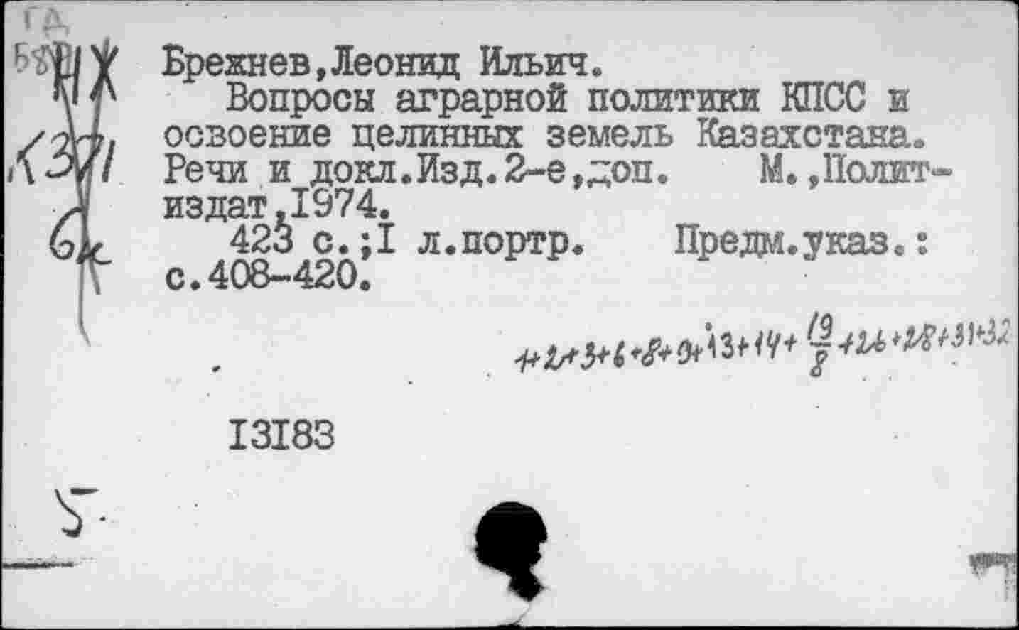 ﻿ИЩУ Брежнев,Леонид Ильич.
у 4х Вопросы аграрной политики КПСС и /44, освоение целинных земель Казахстана. ЛЗу/ Речи и докл.Изд.2-е,доп.	М. »Полит-
/I издат.1974.
Ыг 423 с.;1 л.портр. Предм.указ.:
К с.408-420.
*'3* «49-^ ***'^
13183
7-